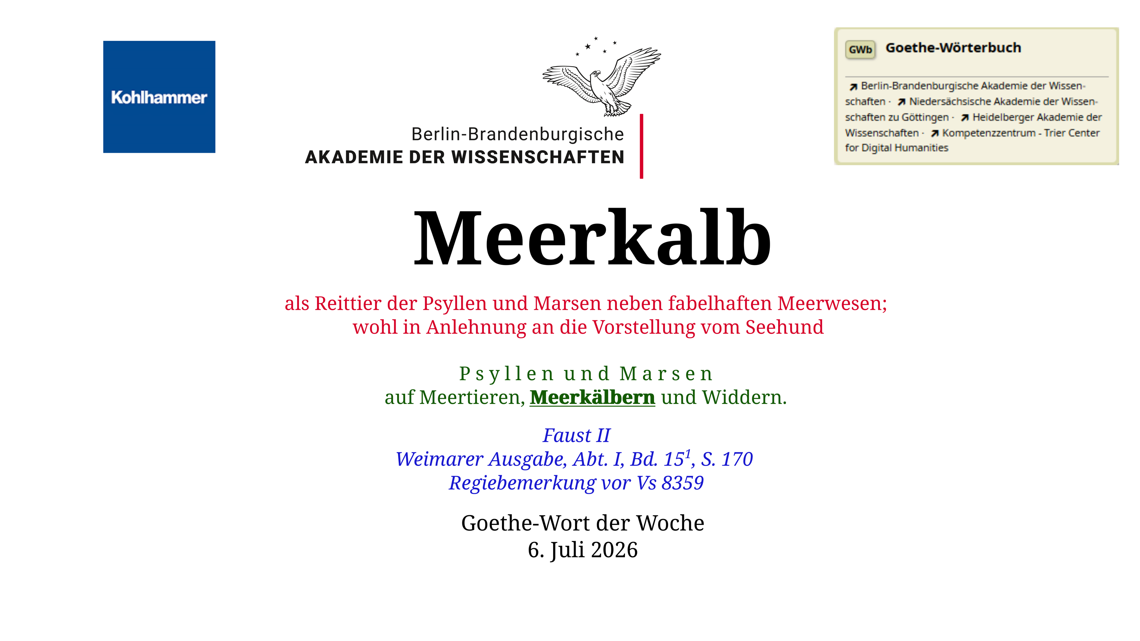 Im oberen Bereich der Grafik: Logo des Kohlhammer Verlags, Logo der Berlin-Brandenburgischen Akademie der Wissenschaften, Schaltfläche "GWb Goethe-Wörterbuch" aus dem Wörterbuchnetz

Darunter, Ausrichtung zentriert 
Meerkalb

als Reittier der Psyllen und Marsen neben fabelhaften Meerwesen; 
wohl in Anlehnung an die Vorstellung vom Seehund

P s y l l e n  u n d  M a r s e n
auf Meertieren, Meerkälbern und Widdern.

Goethe-Wort der Woche
6. Juli 2026